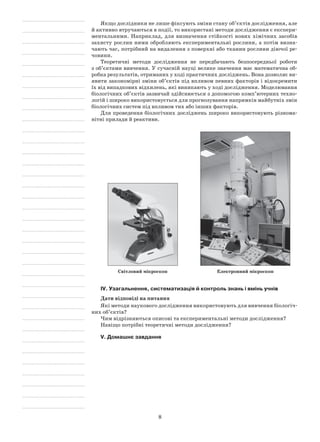 8
Якщо дослідники не лише фіксують зміни стану об’єктів дослідження, але
й активно втручаються в події, то використані методи дослідження є експери-
ментальними. Наприклад, для визначення стійкості нових хімічних засобів
захисту рослин ними обробляють експериментальні рослини, а потім визна-
чають час, потрібний на видалення з поверхні або тканин рослини діючої ре-
човини.
Теоретичні методи дослідження не передбачають безпосередньої роботи
з об’єктами вивчення. У сучасній науці велике значення має математична об-
робка результатів, отриманих у ході практичних досліджень. Вона дозволяє ви-
явити закономірні зміни об’єктів під впливом певних факторів і відокремити
їх від випадкових відхилень, які виникають у ході дослідження. Моделювання
біологічних об’єктів зазвичай здійснюється з допомогою комп’ютерних техно-
логій і широко використовується для прогнозування напрямків майбутніх змін
біологічних систем під впливом тих або інших факторів.
Для проведення біологічних досліджень широко використовують різнома-
нітні прилади й реактиви.
Світловий мікроскоп Електронний мікроскоп
IV. Узагальнення, систематизація й контроль знань і вмінь учнів
Дати відповіді на питання
Які методи наукового дослідження використовують для вивчення біологіч-
них об’єктів?
Чим відрізняються описові та експериментальні методи дослідження?
Навіщо потрібні теоретичні методи дослідження?
V. Домашнє завдання
 