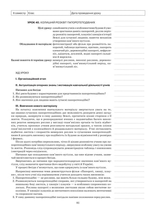 81
ІІ семестр Клас Дата проведення уроку
Урок 40. Колишній розквіт папоротеподібних
	 Цілі уроку:	ознайомитиучнівзособливостямибудовий умо­
вами зростання давніх папоротей, роллю пе­ріо­
ду розквіту папоротей, плаунів і хвощів в істо­рії
Землі для сучасної людини; навести меха­нізм
утворення кам’яного вугілля.
	Обладнання й матеріали:	фотоілюстрації або фільм про розмаїтість па-
поротей, таблиця щитника, щитник, папороть
оленячий ріг, деревоподібні папороті, нефроле-
піс, адіантум, аспленій, водні папороті сальві-
нія й марсилія.
	Базові поняття й терміни уроку:	вимерлі рослини, викопні рослини, деревопо­
дібні папороті, кам’яновугільний період, ка­
м’яновугільний ліс.
Хід уроку
І. Організаційний етап
II. Актуалізація опорних знань і мотивація навчальної діяльності учнів
Питання для бесіди
1. Які риси будови є характерними для представників папоротеподібних?
2. Як розмножуються папоротеподібні?
3. Яке значення для людини мають сучасні папоротеподібні?
III. Вивчення нового матеріалу
На початку пояснення навчального матеріалу звертається увага на те,
що знання сучасних папоротеподібних дає можливість розкрити деякі загад-
ки природи, зазирнути в сиву давнину Землі, прочитати цікаві сторінки з її
життя. Указуючи, що в розпорядженні вчених є надзвичайно багато викоп-
них решток вимерлих рослин у вигляді скам’янілих органів та їхніх відбит-
ків, учитель пропонує учням розглянути натуральні зразки, а також зліпки
скам’янілостей з колекційного й роздавального матеріалу. Учні зіставляють
відбитки листків і спорангіїв вимерлих рослин із сучасними папоротеподіб-
ними й доходять висновку про подібність їх будови за відмінностей у розмірах
і формах.
Після цього потрібно переконливо, чітко й цікаво розповісти учням про па-
поротеподібних кам’яновугільного періоду, звернувши особливу увагу на умови
їх життя. Розповідь слід супроводжувати демонстрацією таблиць і книжкових
ілюстрацій через епідіаскоп.
Питання про походження кам’яного вугілля, що вже відоме учням, зазви-
чай висвітлюється в процесі бесіди.
Звертаючись до питання про народногосподарське значення кам’яного ву-
гілля, слід зазначити зростання його видобутку у світі й Україні.
У процесі бесіди з’ясовується, що саме одержують із кам’яного вугілля.
Наприкінці вивчення теми демонструється фільм «Папороті, хвощі, плау-
ни», після чого учні під керівництвом учителя доходять таких висновків:
1.	Папоротеподібні — це рослини, що мають більш складну будову, ніж мохи.
2.	Розмножуються папоротеподібні спорами, які утворюються в папоротей на
нижньому боці листків, у хвощів і плаунів — в особливих спороносних ко-
лосках. Рослина папороті з великими листками являє собою нестатеве по-
коління. У хвощів і плаунів до нестатевого покоління належать вегетативні
та спороносні пагони.
3.	У сиву давнину папоротеподібні посідали панівне положення серед рослин.
 