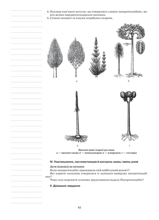 82
4.	Поклади кам’яного вугілля, що утворилися з давніх папоротеподібних, ма-
ють велике народногосподарське значення.
5.	Сучасні папороті та плауни потребують охорони.
а б
в г
Викопні вищі спорові рослини:
а — викопні хвощі; б — лепідодендрон; в — плевромея; г — сігілярія
IV. Узагальнення, систематизація й контроль знань і вмінь учнів
Дати відповіді на питання
Коли папоротеподібні переживали свій найбільший розквіт?
Які корисні копалини утворилися із залишків вимерлих папоротеподіб-
них?
Чому слід охороняти сучасних представників відділу Папоротеподібні?
V. Домашнє завдання
 