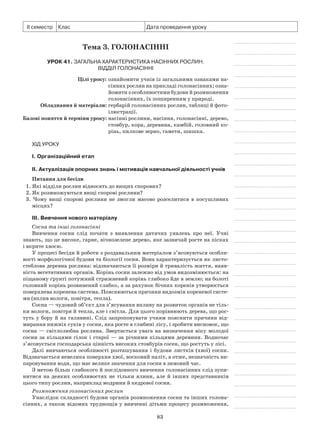 83
ІІ семестр Клас Дата проведення уроку
Тема 3. Голонасінні
Урок 41. Загальна характеристика насінних рослин.
Відділ Голонасінні
	 Цілі уроку:	ознайомити учнів із загальними ознаками на-
сінних рослин на прикладі голонасінних; озна-
йомити з особливостями будови й розмноження
голонасінних, їх поширенням у природі.
	Обладнання й матеріали:	гербарій голонасінних рослин, таблиці й фото-
ілюстрації.
	Базові поняття й терміни уроку:	насінні рослини, насіння, голонасінні, дерево,
стовбур, кора, деревина, камбій, головний ко-
рінь, пилкове зерно, гамети, шишка.
Хід уроку
І. Організаційний етап
II. Актуалізація опорних знань і мотивація навчальної діяльності учнів
Питання для бесіди
1. Які відділи рослин відносять до вищих спорових?
2. Як розмножуються вищі спорові рослини?
3. Чому вищі спорові рослини не змогли масово розселитися в посушливих
місцях?
III. Вивчення нового матеріалу
Сосна та інші голонасінні
Вивчення сосни слід почати з виявлення дитячих уявлень про неї. Учні
знають, що це високе, гарне, вічнозелене дерево, яке зазвичай росте на пісках
і вкрите хвоєю.
У процесі бесіди й роботи з роздавальним матеріалом з’ясовуються особли-
вості морфологічної будови та біології сосни. Вона характеризується як листо­
стеблова деревна рослина: відзначаються її розміри й тривалість життя, наяв-
ність вегетативних органів. Корінь сосни залежно від умов видозмінюється: на
піщаному ґрунті потужний стрижневий корінь глибоко йде в землю; на болоті
головний корінь розвинений слабко, а за рахунок бічних коренів утворюється
поверхнева коренева система. Пояснюються причини видозмін кореневої систе-
ми (вплив вологи, повітря, тепла).
Сосна — чудовий об’єкт для з’ясування впливу на розвиток органів не тіль-
ки вологи, повітря й тепла, але і світла. Для цього порівнюють дерева, що рос-
туть у бору й на галявині. Слід запропонувати учням пояснити причини від-
мирання нижніх суків у сосни, яка росте в глибині лісу, і зробити висновок, що
сосна — світлолюбна рослина. Звертається увага на визначення віку молодої
сосни за кільцями гілок і старої — за річними кільцями деревини. Водночас
з’ясовується господарська цінність високих стовбурів сосен, що ростуть у лісі.
Далі вивчаються особливості розташування і будови листків (хвої) сосни.
Відзначається невелика поверхня хвої, восковий наліт, а отже, незначність ви-
паровування води, що має велике значення для сосни в зимовий час.
З метою більш глибокого й послідовного вивчення голонасінних слід зупи-
нитися на деяких особливостях не тільки ялини, але й інших представників
цього типу рослин, наприклад модрини й кедрової сосни.
Розмноження голонасінних рослин
Унаслідок складності будови органів розмноження сосни та інших голона-
сінних, а також відомих труднощів у вивченні дітьми процесу розмноження,
 