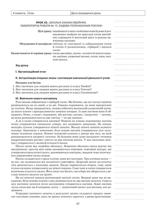 87
ІІ семестр Клас Дата проведення уроку
Урок 43. Загальні ознаки Хвойних.
Лабораторна робота № 15. Будова голонасінних рослин
	 Цілі уроку:	ознайомитиучнівзособливостямибудовий роз­
множення хвойних на прикладі сосни звичай­
ної; порівняти її життєвий цикл із раніше ви-
вченими групами.
	Обладнання й матеріали:	таблиці та ілюстрації із зображенням сосни
й етапів її розмноження, гербарій і шишки
сосни.
	Базові поняття й терміни уроку:	сосна звичайна, пилок, чоловічі й жіночі шиш-
ки,насіння,укороченіпагони,голки,хвоя,пил­
кові мішки.
Хід уроку
І. Організаційний етап
II. Актуалізація опорних знань і мотивація навчальної діяльності учнів
Питання для бесіди
1. Яке значення для людини мають рослини із класу Хвойні?
2. Яке значення для людини мають рослини із класу Гнетові?
3. Яке значення для людини мають рослини із класу Саговникові?
III. Вивчення нового матеріалу
Розгляньмо зображення і гербарій сосни. Ми бачимо, що на гілочці хвоїнки
розміщуються не по одній, а по дві. Уважно подивімося, як вони прикріплені
до гілочки. Якщо придивитися, можна побачити маленький укорочений пагін,
до якого власне і прикріплюються хвоїнки попарно. Із цим пагоном вони й об-
падають. Отже, у сосни є подовжені, або ростові, пагони, і вкорочені — пагони,
на яких розташовується по два листки — по дві хвоїнки.
А де в сосни утворюється насіння? Навесні на кінцях подовжених пагонів
сосни утворюються спеціальні утвори, які називають шишками. На кінцях
молодих гілочок утворюються жіночі шишки. Молоді жіночі шишки зеленого
кольору. Одночасно з жіночими, біля основи пагонів утворюються цілі скуп-
чення чоловічих шишок. Кожен чоловічий колосок у центрі має вісь, на якій
розташовуються шкірясті лусочки. За будовою вони дуже нагадують тичинки
покритонасінних рослин і несуть по два пилкові мішки. У цих пилкових міш-
ках і утворюється у великій кількості пилок.
Пилок сосни має подвійну оболонку. Зовнішня оболонка трохи відстає від
внутрішньої, простір між ними заповнюється повітрям, повітряні міхури, що
утворилися в результаті цього, заповнюються повітрям, завдяки чому полегшу-
ють перенесення пилка вітром.
Пилок складається з трьох клітин, вони всі гаплоїдні. Три клітини пилка —
це все, що залишилося від чоловічого гаметофіта. Дозрілий пилок на початку
літа висипається з пилкових мішків. Пилок переноситься вітром, тому лише
кілька пилинок потрапляють на жіночі шишки. Саме тому в сосни утворюється
величезна кількість пилка. Його іноді так багато, що в бору він збирається у ви-
гляді жовтого нальоту на ґрунті.
На осі жіночої шишки розташовані насінні луски. Названі вони так не ви-
падково. Біля основи кожної з них розвивається по два насінні зачатки. Саме із
цих насінних зачатків після запліднення утворюється насіння. Зовні насінна
луска сосни має ще й покривну луску — додатковий захист для насінин, які до-
зрівають.
Усередині насінного зачатка в результаті досить складного процесу вини-
кає гаплоїдна тканина, щось на зразок жіночого заростку з двома архегоніями.
 