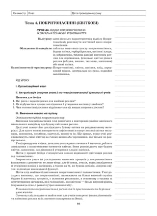 89
ІІ семестр Клас Дата проведення уроку
Тема 4. Покритонасінні (Квіткові)
Урок 44. Відділ Квіткові рослини.
Їх загальні ознаки й різноманіття
	 Цілі уроку:	дати загальну характеристику відділу Покри-
тонасінні; розглянути життєвий цикл покри-
тонасінних.
	Обладнання й матеріали:	таблиця життєвого циклу покритонасінних,
будоваквітки,гербарійрослин,насінняіплоди,
їх зображення, таблиці раніше вивчених рос-
лин для порівняння, фіксовані квітки різних
рослин (яблуня, вишня, тюльпан, шипшина)
або живі квітки.
	Базові поняття й терміни уроку:	Покритонасінні, квітка, насіння, плід, зарод-
ковий мішок, центральна клітина, подвійне
запліднення.
Хід уроку
І. Організаційний етап
II. Актуалізація опорних знань і мотивація навчальної діяльності учнів
Питання для бесіди
1. Які риси є характерними для хвойних рослин?
2. Як відбувається процес запліднення й утворення насінин у хвойних?
3. Чим голонасінні рослини відрізняються від вищих спорових рослин?
III. Вивчення нового матеріалу
Особливості будови покритонасінних
Вивчення покритонасінних слід розпочати з повторення раніше вивченого
навчального матеріалу про будову квіткових рослин.
Далі учні самостійно досліджують будову квітки на роздавальному мате-
ріалі. Для цього можна використати зафіксовані в спирті великі квітки тюль-
пана, шипшини, проліски, картоплі, вишні та ін. Ще краще, якщо учні роз-
глядатимуть свіжі квітки на гілках вишні або черемшини, що тільки-но роз-
пустилися.
Учні препарують квітки, детально розглядають тичинки й маточки, роблять
замальовки з позначеннями елементів квітки. Вони розповідають про будову
квіток, запилення, запліднення й утворення плодів і насіння.
Потім у процесі бесіди з’ясовуються ознаки відмінності квіткових рослин
від голонасінних.
Звертається увага на ускладнення життєвих процесів у покритонасінних
(запилення з допомогою не лише вітру, але й комах, птахів, води; запліднення
й утворення плодів з насінням), а також на те, як будова органів, зокрема кві-
ток, відповідає виконуваній функції.
Потім слід знайти спільні ознаки покритонасінних і голонасінних. Учні до-
ходять висновку, що покритонасінні, незважаючи на більш високий ступінь
будови й життєвих процесів, є зеленими рослинами, в основному з такими ж
вегетативними органами, як і голонасінні, що квіткові — більш високий рівень
існування (а отже, і розвитку) рослинного світу.
Різноманіття покритонасінних рослин та їх пристосованість до різних
умов життя
Спочатку слід згадати та знайти нові для учнів конкретні факти різноманіт-
тя квіткових рослин та їх значного поширення на Землі.
 