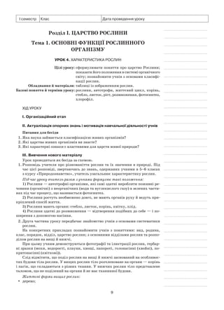 9
І семестр Клас Дата проведення уроку
Розділ I. Царство Рослини
Тема 1. Основні функції рослинного
організму
Урок 4. Характеристика рослин
	 Цілі уроку:	сформулювати поняття про царство Рослини;
показати його положення в системі органічного
світу; познайомити учнів з основами класифі-
кації рослин.
	Обладнання й матеріали:	таблиці із зображенням рослин.
	Базові поняття й терміни уроку:	рослини, автотрофи, життєвий цикл, корінь,
стебло, листок, ріст, розмноження, фотосинтез,
хлорофіл.
Хід уроку
І. Організаційний етап
II. Актуалізація опорних знань і мотивація навчальної діяльності учнів
Питання для бесіди
1. Яка наука займається класифікацією живих організмів?
2. Які царства живих організмів ви знаєте?
3. Які характерні ознаки є властивими для царств живої природи?
III. Вивчення нового матеріалу
Урок проводиться як бесіда за схемою.
1.	Розповідь учителя про різноманіття рослин та їх значення в природі. Під
час цієї розповіді, звертаючись до знань, одержаних учнями в 5–6 класах
з курсу «Природознавство», учитель узагальнює характеристику рослин.
Під час уроку вчитель разом з учнями формулює такі положення:
1) Рослини — автотрофні організми, які самі здатні виробляти поживні ре-
човини (органічні) з неорганічних (води та вуглекислого газу) в зелених части-
нах під час процесу, що називається фотосинтез.
2) Рослини ростуть необмежено довго, не мають органів руху й ведуть при-
кріплений спосіб життя.
3) Рослини мають органи: стебло, листок, корінь, квітку, плід.
4) Рослини здатні до розмноження — відтворення подібних до себе — і по-
ширення з допомогою насіння.
2.	Друга частина уроку передбачає знайомство учнів з основами систематики
рослин.
На конкретних прикладах познайомити учнів з поняттями: вид, родина,
клас, порядок, відділ, царство рослин; з основними відділами рослин та розпо-
ділом рослин на вищі й нижчі.
При цьому учням демонструються фотографії та ілюстрації рослин, гербар-
ні зразки (мохи, водорості, плауни, хвощі, папороті, голонасінні (хвойні), по-
критонасінні (квіткові)).
Слід відмітити, що поділ рослин на вищі й нижчі заснований на особливос-
тях будови тіла рослин. У вищих рослин тіло розчленоване на органи — корінь
і пагін, що складаються з різних тканин. У нижчих рослин тіло представлене
таломом, що не поділений на органи й не має тканинної будови.
Життєві форми вищих рослин:
дерево;yy
 