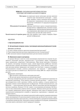 91
ІІ семестр Клас Дата проведення уроку
Урок 45. Класифікація квіткових рослин.
Розподіл квіткових на класи й родини
	 Цілі уроку:	на прикладі групи квіткових рослин вивчити
поняття про таксономічні категорії — види,
роди, родини, класи; показати більш близьке
й віддалене споріднення між рослинами, їх
біологічні особливості й народногосподарське
значення.
	Обладнання й матеріали:	таблиця життєвого циклу покритонасінних,
будоваквітки,гербарійрослин,насінняіплоди,
їхзображення,таблиціранішевивченихрослин
для порівняння, фіксовані квітки однодольних
і дводольних рослин або живі квітки.
	Базові поняття й терміни уроку:	вид, рід, родина, клас, відділ, порядок, Одно-
дольні та Дводольні.
Хід уроку
І. Організаційний етап
II. Актуалізація опорних знань і мотивація навчальної діяльності учнів
Питання для бесіди
1. У яких умовах можуть зростати покритонасінні рослини?
2. Чим покритонасінні рослини відрізняються від голонасінних?
3. Які загальні ознаки покритонасінних рослин можна назвати?
III. Вивчення нового матеріалу
У процесі бесіди в пам’яті учнів насамперед відновлюється відома їм роз-
маїтість квіткових рослин: дикоростучих і культурних; дерев, чагарників,
трав; однорічних, дворічних і багаторічних. При цьому важливо з’ясувати,
чи знають учні флору місцевого краю, умови виростання найбільш типових
видів рослин у різних рослинних угрупованнях (ліс, лука, болото тощо), а та-
кож рослини різних природних зон земної кулі (зв’язок з курсом географії).
Узагальнюючи сказане, учитель повідомляє, що квіткові  — найпоширені-
ша група рослин на земній кулі. Налічується понад 200 тис. видів квіткових
рослин.
Виникають запитання:
— Що спільного в будові всіх квіткових рослин?
— На які дві групи поділяються квіткові рослини?
Розгляд конкретних рослин допомагає учням дати правильні відповіді на
поставлені запитання. Учні можуть указати органи рослини — квітку і плід,
що утворюється в ній з насіння, стебло, листки, корінь, а також назвати ха-
рактерні ознаки класів Однодольні та Дводольні. Учням повідомляється, що
Квіткові — дуже важлива група рослин. Багато квіткових рослин використо-
вується людиною, близько 1,5 тис. видів є культурними рослинами, без бага-
тьох із них неможливо уявити життя людини. Знання життя рослин допома-
гає людині одержувати високі врожаї, виводити нові сорти й завдяки цьому
задовольняти різноманітні потреби в продуктах харчування і сировині для
промисловості.
З проведеної бесіди учні повинні зрозуміти найголовніші завдання вивчення
теми: розширювати й удосконалювати знання про цю біологічно цікаву і прак-
тично дуже важливу групу рослин, а також навчитися з допомогою визначників
з’ясовувати назви рослин, знаходити ознаки подібності в їх будові, дізнаватися,
яке вони мають значення в житті природи й людини.
 
