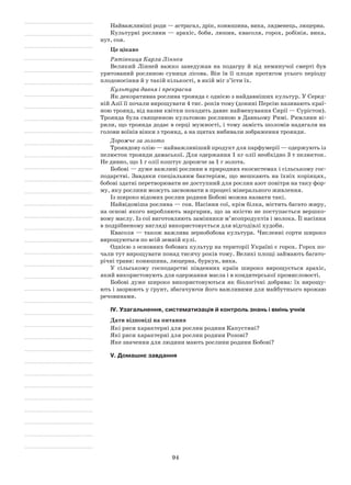 94
Найважливіші роди — астрагал, дрік, конюшина, вика, лядвенець, люцерна.
Культурні рослини — арахіс, боби, люпин, квасоля, горох, робінія, вика,
нут, соя.
Це цікаво
Рятівниця Карла Ліннея
Великий Лінней важко занедужав на подагру й від неминучої смерті був
урятований рослиною суниця лісова. Він їв її плоди протягом усього періоду
плодоносіння й у такій кількості, в якій міг з’їсти їх.
Культура давня і прекрасна
Як декоративна рослина троянда є однією з найдавніших культур. У Серед-
ній Азії її почали вирощувати 4 тис. років тому (донині Персію називають краї-
ною троянд, від назви квітки походить давнє найменування Сирії — Сурістон).
Троянда була священною культовою рослиною в Давньому Римі. Римляни ві-
рили, що троянда додає в серці мужності, і тому замість шоломів надягали на
голови воїнів вінки з троянд, а на щитах вибивали зображення троянди.
Дорожче за золото
Трояндову олію — найважливіший продукт для парфумерії — одержують із
пелюсток троянди дамаської. Для одержання 1 кг олії необхідно 3 т пелюсток.
Не дивно, що 1 г олії коштує дорожче за 1 г золота.
Бобові — дуже важливі рослини в природних екосистемах і сільському гос-
подарстві. Завдяки спеціальним бактеріям, що мешкають на їхніх корінцях,
бобові здатні перетворювати не доступний для рослин азот повітря на таку фор-
му, яку рослини можуть засвоювати в процесі мінерального живлення.
Із широко відомих рослин родини Бобові можна назвати такі.
Найвідоміша рослина — соя. Насіння сої, крім білка, містить багато жиру,
на основі якого виробляють маргарин, що за якістю не поступається вершко-
вому маслу. Із сої виготовляють замінники м’ясопродуктів і молока. Її насіння
в подрібненому вигляді використовується для відгодівлі худоби.
Квасоля — також важлива зернобобова культура. Численні сорти широко
вирощуються по всій земній кулі.
Однією з основних бобових культур на території Україні є горох. Горох по-
чали тут вирощувати понад тисячу років тому. Великі площі займають багато-
річні трави: конюшина, люцерна, буркун, вика.
У сільському господарстві південних країн широко вирощується арахіс,
який використовують для одержання масла і в кондитерської промисловості.
Бобові дуже широко використовуються як біологічні добрива: їх вирощу-
ють і заорюють у ґрунт, збагачуючи його важливими для майбутнього врожаю
речовинами.
IV. Узагальнення, систематизація й контроль знань і вмінь учнів
Дати відповіді на питання
Які риси характерні для рослин родини Капустяні?
Які риси характерні для рослин родини Розові?
Яке значення для людини мають рослини родини Бобові?
V. Домашнє завдання
 