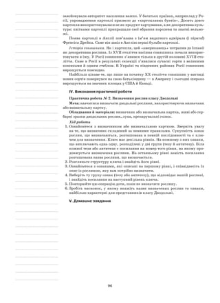 96
завойовувала авторитет населення важко. У багатьох країнах, наприклад у Ро-
сії, упровадження картоплі призвело до «картопляних бунтів». Досить довго
картопля використовувалася не як продукт харчування, а як декоративна куль-
тура: квітками картоплі прикрашали свої вбрання королеви та знатні вельмо-
жі.
Поява картоплі в Англії пов’язана з ім’ям видатного адмірала (і пірата!)
Френсіса Дрейка. Саме він завіз в Англію перші бульби картоплі.
Історія соняшника. Як і картопля, цей «американець» потрапив до Іспанії
як декоративна рослина. Із ХVII століття насіння соняшника почали викорис-
товувати в їжу. У Росії соняшник з’явився тільки в другій половині XVIII сто-
ліття. Саме в Росії в результаті селекції з’явилися сучасні сорти з великими
кошиками й одним стеблом. В Україні та південних районах Росії соняшник
вирощується повсюдно.
Найбільш цікаве те, що лише на початку ХХ століття соняшник у вигляді
нових сортів повернувся на свою батьківщину — в Америку і сьогодні широко
вирощується на значних площах у США й Канаді.
IV. Виконання практичної роботи
Практична робота № 2. Визначення рослин класу Дводольні
Мета: навчитися визначати дводольні рослини, використовуючи визначник
або визначальну картку.
Обладнання й матеріали: визначник або визначальна картка, живі або гер-
барні зразки дводольних рослин, лупа, препарувальні голки.
Хід роботи
1.	Ознайомтеся з визначником або визначальною карткою. Зверніть увагу
на те, що визначник складений за певними правилами. Сукупність ознак
рослин, що визначаються, розташована в певній послідовності та є клю-
чем для визначення. Ключ має декілька рівнів. На кожному з них ознаки,
що виключають одна одну, розподілені у дві групи (тезу й антитезу). Біля
кожної тези або антитези є посилання на номер того рівня, на якому про-
довжується визначення рослини. На останньому рівні замість посилання
розташована назва рослини, що визначається.
2.	Розгляньте структуру ключа і знайдіть його рівні.
3.	Ознайомтеся з ознаками, які описані на першому рівні, і співвіднесіть їх
опис із рослиною, яку вам потрібно визначити.
4.	Виберіть ту групу ознак (тезу або антитезу), що відповідає вашій рослині,
і знайдіть посилання на наступний рівень ключа.
5.	Повторюйте цю операцію доти, поки не визначите рослину.
6.	Зробіть висновок, у якому вкажіть назви визначених рослин та ознаки,
найбільш характерні для представників класу Дводольні.
V. Домашнє завдання
 
