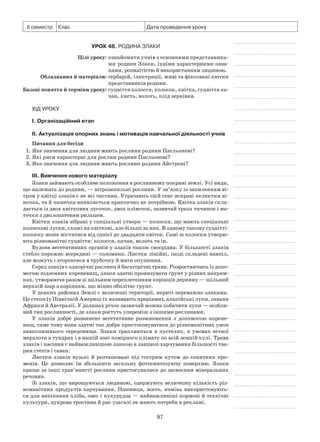 97
ІІ семестр Клас Дата проведення уроку
Урок 48. Родина Злаки
	 Цілі уроку:	ознайомити учнів з основними представника­
ми родини Злаки, їхніми характерними оз­на­
ками, розмаїтістю й використанням людиною.
	Обладнання й матеріали:	гербарій, ілюстрації, живі та фіксовані квітки
представників родини.
	Базові поняття й терміни уроку:	суцвіття колосся, колосок, квітка, суцвіття ка­
чан, кисть, волоть, плід зернівка.
Хід уроку
І. Організаційний етап
II. Актуалізація опорних знань і мотивація навчальної діяльності учнів
Питання для бесіди
1. Яке значення для людини мають рослини родини Пасльонові?
2. Які риси характерні для рослин родини Пасльонові?
3. Яке значення для людини мають рослини родини Айстрові?
III. Вивчення нового матеріалу
Злаки займають особливе положення в рослинному покриві землі. Усі види,
що належать до родини, — вітрозапильні рослини. У зв’язку із запиленням ві-
тром у квітці злаків є не всі частини. Утрачають свій сенс яскраві пелюстки ві-
ночка, та й чашечка виявляється практично не потрібною. Квітка злаків скла-
дається із двох квіткових лусочок, двох плівочок, зазвичай трьох тичинок і ма-
точки з дволопатевим рильцем.
Квітки злаків зібрані у спеціальні утвори — колоски, що мають спеціальні
колоскові луски, схожі на квіткові, але більші за них. В одному такому суцвітті-
колоску може міститися від однієї до двадцяти квіток. Самі ж колоски утворю-
ють різноманітні суцвіття: колосся, качан, волоть та ін.
Будова вегетативних органів у злаків також своєрідна. У більшості злаків
стебло порожнє всередині — соломина. Листки лінійні, іноді складені навпіл,
але можуть і згортатися в трубочку й мати опушення.
Серед злаків є однорічні рослини й багаторічні трави. Розростаючись із допо-
могою підземних кореневищ, злаки здатні пронизувати ґрунт у різних напрям-
ках, утворюючи разом зі щільним переплетенням корінців дернину — щільний
верхній шар з корінням, що міцно обплітає ґрунт.
У деяких районах Землі є величезні території, вкриті переважно злаками.
Це степи (у Північній Америці їх називають преріями), альпійські луки, савани
Африки й Австралії. У долинах річок зазвичай можна побачити луки — особли-
вий тип рослинності, де злаки ростуть упереміш з іншими рослинами.
У злаків добре розвинене вегетативне розмноження з допомогою корене-
вищ, саме тому вони здатні так добре пристосовуватися до різноманітних умов
навколишнього середовища. Злаки трапляються в пустелях, в умовах вічної
мерзлоти в тундрах і в нашій зоні помірного клімату по всій земній кулі. Трава
злаків і насіння є найважливішою ланкою в ланцюзі харчування більшості тва-
рин степів і саван.
Листки злаків вузькі й розташовані під гострим кутом до сонячних про-
менів. Це дозволяє їм збільшити загальну фотосинтезуючу поверхню. Злаки
краще за інші трав’янисті рослини пристосувалися до засвоєння мінеральних
речовин.
Зі злаків, що вирощуються людиною, одержують величезну кількість різ-
номанітних продуктів харчування. Пшениця, жито, ячмінь використовують-
ся для випікання хліба, овес і кукурудза — найважливіші кормові й технічні
культури, цукрова тростина й рис узагалі не мають потреби в рекламі.
 