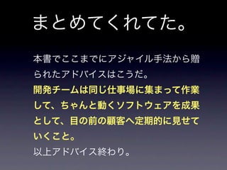 まとめてくれてた。
本書でここまでにアジャイル手法から贈
られたアドバイスはこうだ。
開発チームは同じ仕事場に集まって作業
して、ちゃんと動くソフトウェアを成果
として、目の前の顧客へ定期的に見せて
いくこと。
以上アドバイス終わり。
 