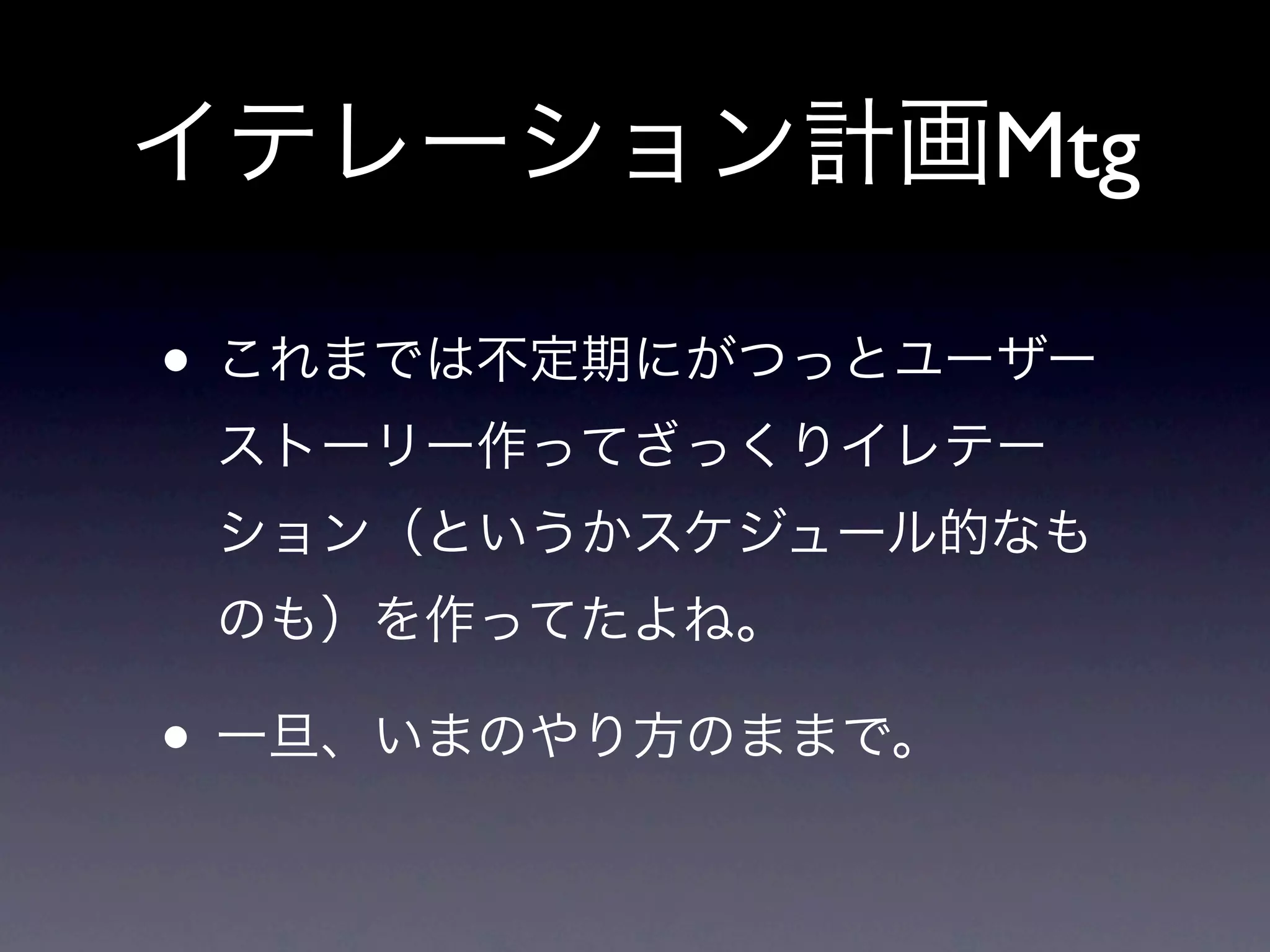 イテレーション計画Mtg

• これまでは不定期にがつっとユーザー
 ストーリー作ってざっくりイレテー
 ション（というかスケジュール的なも
 のも）を作ってたよね。

• 一旦、いまのやり方のままで。
 