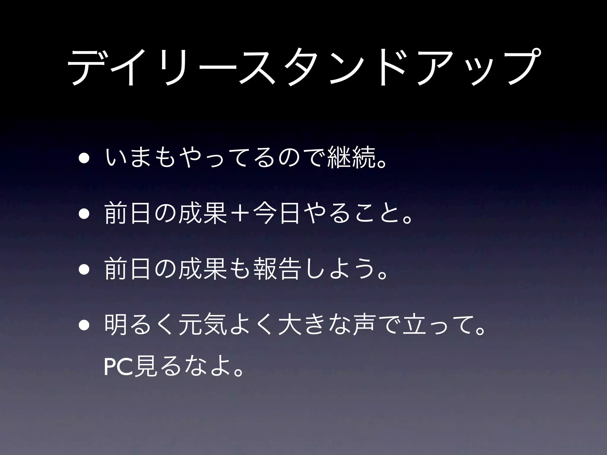 デイリースタンドアップ
• いまもやってるので継続。
• 前日の成果＋今日やること。
• 前日の成果も報告しよう。
• 明るく元気よく大きな声で立って。
 PC見るなよ。
 