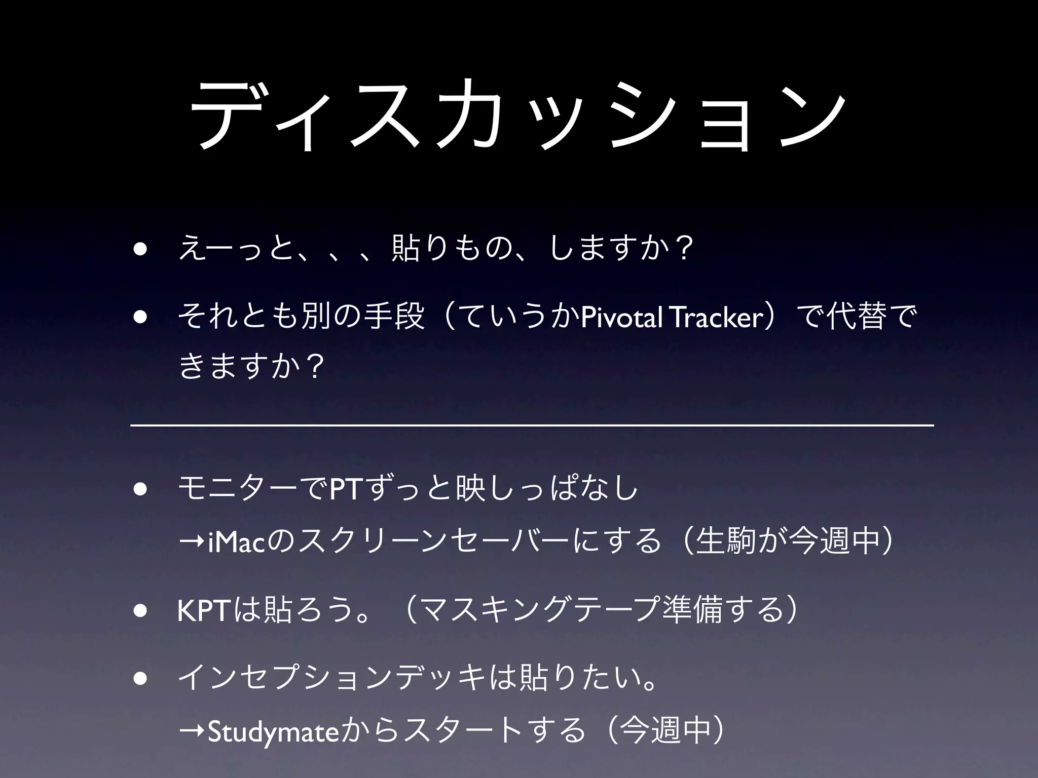 ディスカッション
•   えーっと、、、貼りもの、しますか？

•   それとも別の手段（ていうかPivotal Tracker）で代替で
    きますか？



•   モニターでPTずっと映しっぱなし
    →iMacのスクリーンセーバーにする（生駒が今週中）

•   KPTは貼ろう。（マスキングテープ準備する）

•   インセプションデッキは貼りたい。
    →Studymateからスタートする（今週中）
 