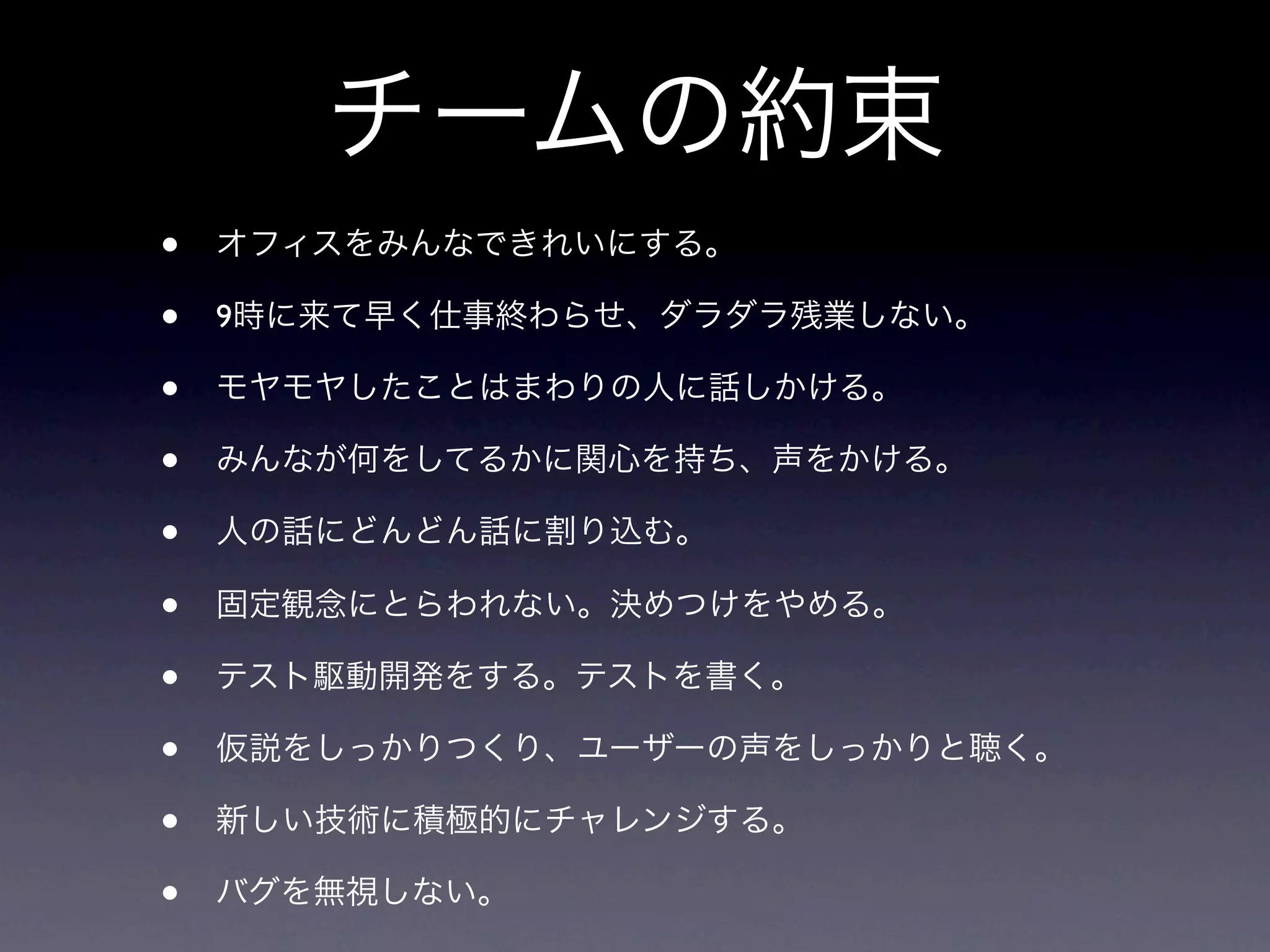 チームの約束
•   オフィスをみんなできれいにする。

•   9時に来て早く仕事終わらせ、ダラダラ残業しない。

•   モヤモヤしたことはまわりの人に話しかける。

•   みんなが何をしてるかに関心を持ち、声をかける。

•   人の話にどんどん話に割り込む。

•   固定観念にとらわれない。決めつけをやめる。

•   テスト駆動開発をする。テストを書く。

•   仮説をしっかりつくり、ユーザーの声をしっかりと聴く。

•   新しい技術に積極的にチャレンジする。

•   バグを無視しない。
 