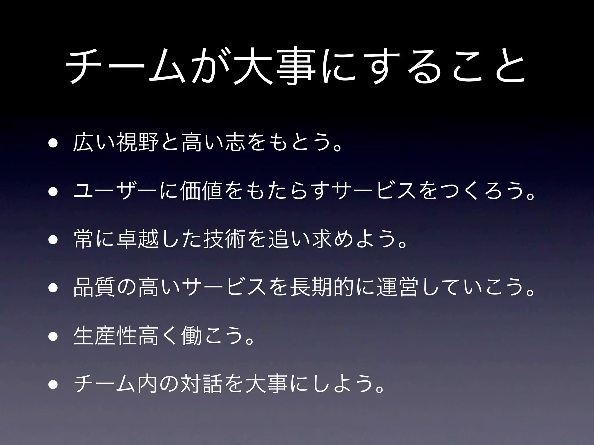 チームが大事にすること
•   広い視野と高い志をもとう。

•   ユーザーに価値をもたらすサービスをつくろう。

•   常に卓越した技術を追い求めよう。

•   品質の高いサービスを長期的に運営していこう。

•   生産性高く働こう。

•   チーム内の対話を大事にしよう。
 