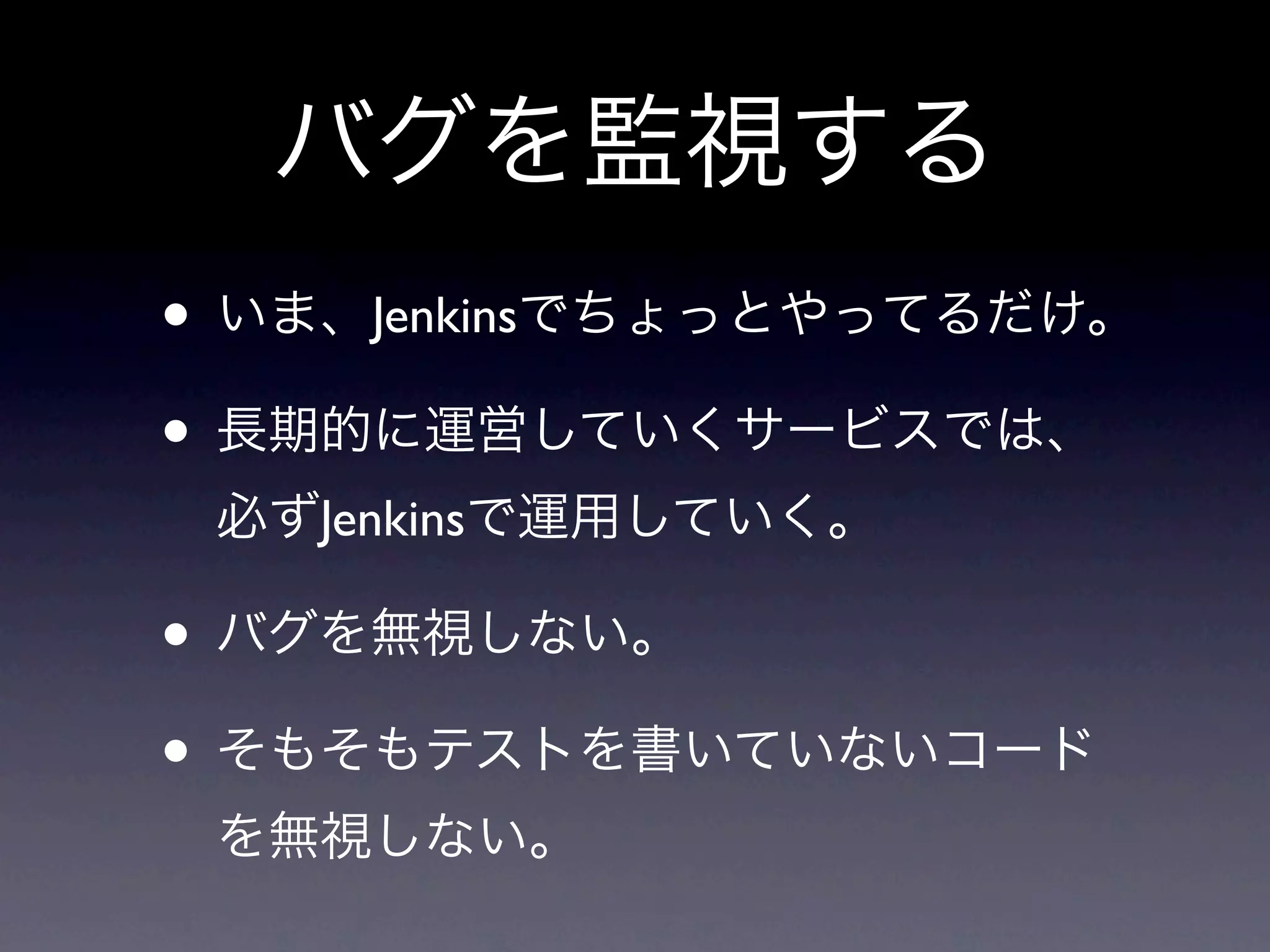 バグを監視する
• いま、Jenkinsでちょっとやってるだけ。
• 長期的に運営していくサービスでは、
 必ずJenkinsで運用していく。

• バグを無視しない。
• そもそもテストを書いていないコード
 を無視しない。
 