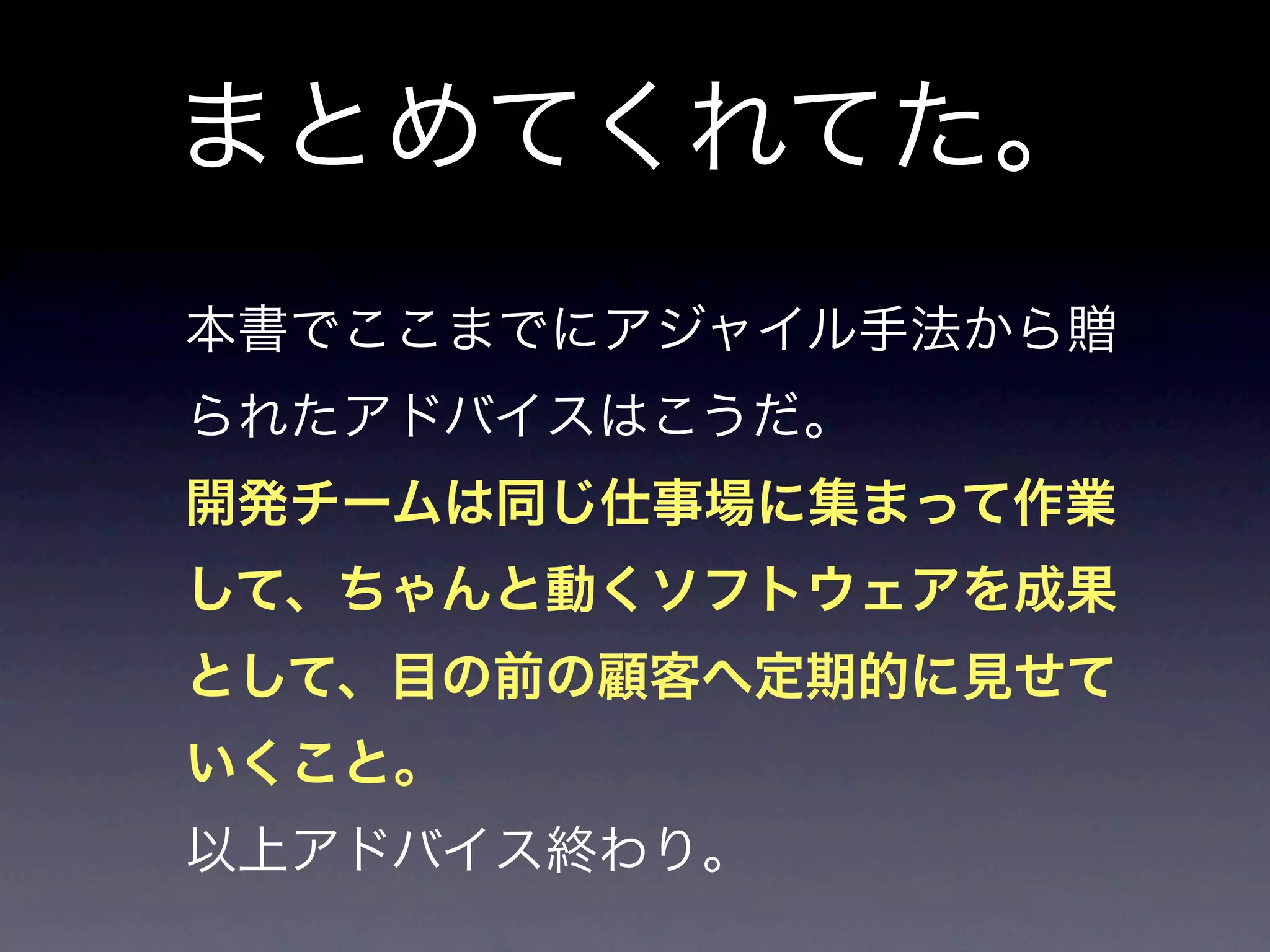 まとめてくれてた。
本書でここまでにアジャイル手法から贈
られたアドバイスはこうだ。
開発チームは同じ仕事場に集まって作業
して、ちゃんと動くソフトウェアを成果
として、目の前の顧客へ定期的に見せて
いくこと。
以上アドバイス終わり。
 
