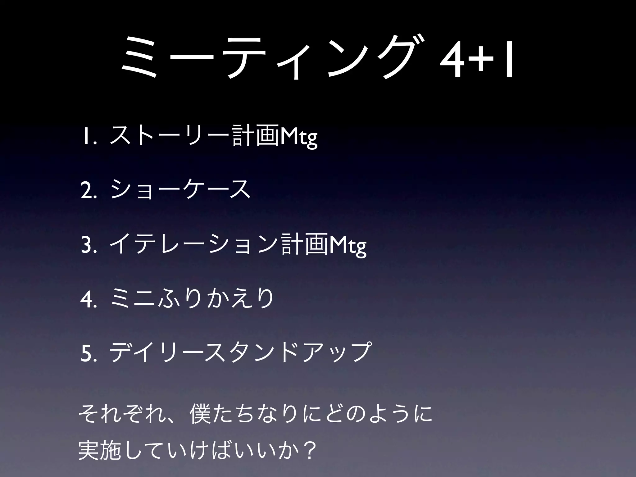 ミーティング 4+1
1. ストーリー計画Mtg

2. ショーケース

3. イテレーション計画Mtg

4. ミニふりかえり

5. デイリースタンドアップ

それぞれ、僕たちなりにどのように
実施していけばいいか？
 