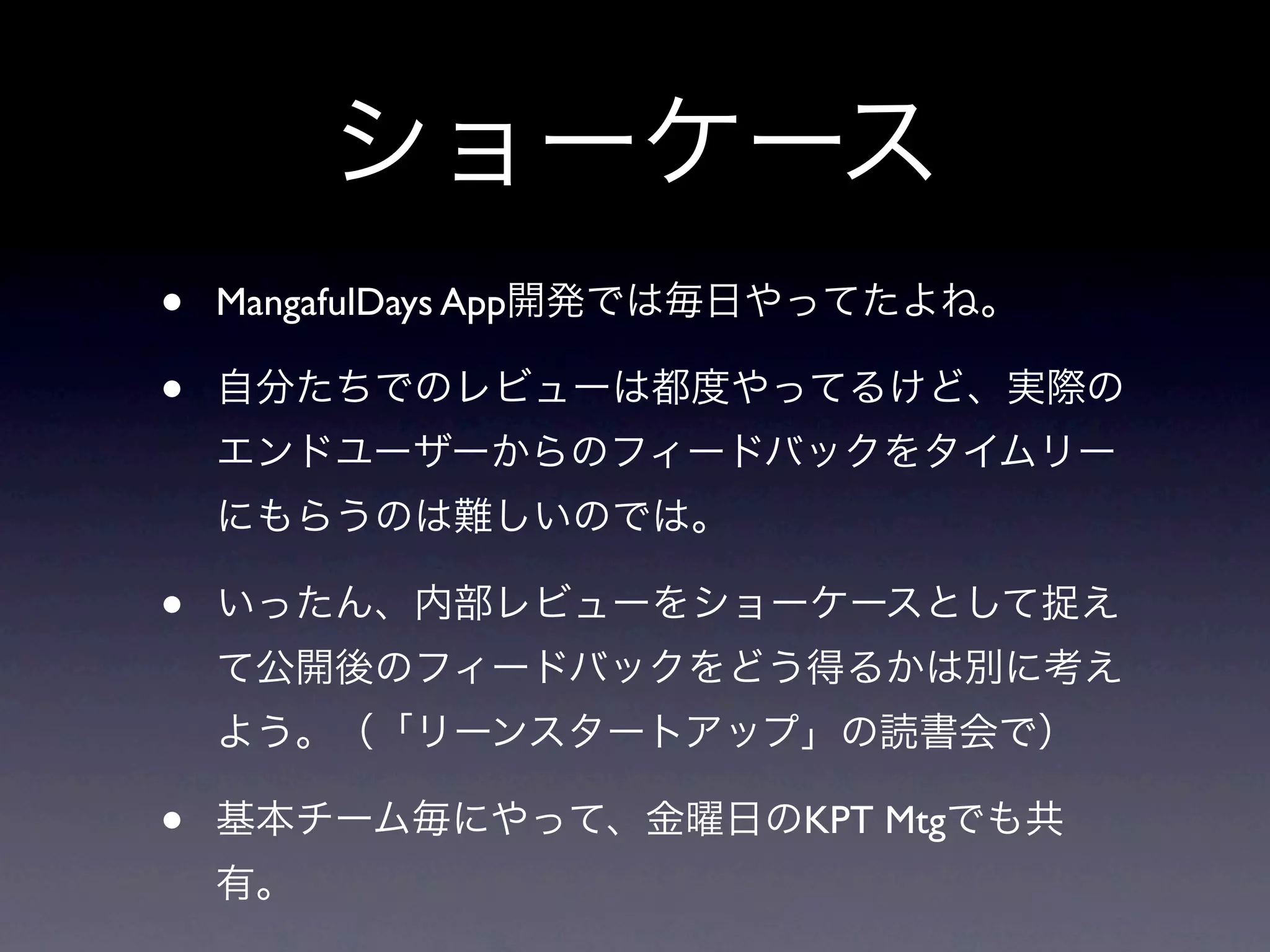 ショーケース
•   MangafulDays App開発では毎日やってたよね。

•   自分たちでのレビューは都度やってるけど、実際の
    エンドユーザーからのフィードバックをタイムリー
    にもらうのは難しいのでは。

•   いったん、内部レビューをショーケースとして捉え
    て公開後のフィードバックをどう得るかは別に考え
    よう。（「リーンスタートアップ」の読書会で）

•   基本チーム毎にやって、金曜日のKPT Mtgでも共
    有。
 