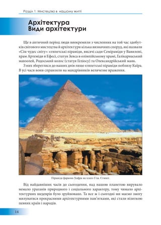 14
Розділ 1: Мистецтво в нашому житті
Ще в античний період люди виокремили з численних на той час здобут-
ків світового мистецтва й архітектури кілька визначних споруд, які назвали
«Сім чудес світу»: єгипетські піраміди, висячі сади Семіраміди у Вавилоні,
храм Артеміди в Ефесі, статуя Зевса в олімпійському храмі, Галікарнаський
мавзолей, Родоський колос (статуя Геліосу) та Олександрійський маяк.
З них збереглися до наших днів лише єгипетські піраміди поблизу Каїра.
В усі часи вони справляли на мандрівників величезне враження.
Від найдавніших часів до сьогодення, над нашою планетою вирувало
немало ураганів природного і соціального характеру, тому чимало архі-
тектурних шедеврів було зруйновано. Та все ж і сьогодні ми маємо змогу
милуватися прекрасними архітектурними пам’ятками, які стали візиткою
певних країн і народів.
Архітектура
Види архітектури
Піраміда фараона Хафра на плато Гіза. Єгипет.
 