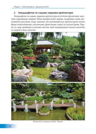 22
Розділ 1: Мистецтво в нашому житті
2. Ландшафтна та садово-паркова архітектура
Ландшафтна та садово-паркова архітектура естетично організовує жит-
лове середовище людини. Вона використовує дерева, чагарники, кущі, різ-
номанітні рослини, воду, каміння, які доповнюються архітектурою малих
форм (павільйонами, альтанками, фонтанами тощо) та скульптурою. Пар-
ки та сади необхідні сучасним містам, щоб підтримувати міську екологію
та здоров’я його жителів.
Японський сад принцеси Грейс. Монако.
 