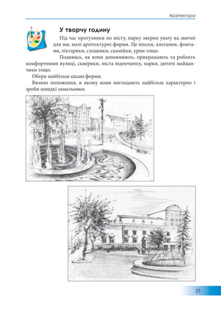 25
Архітектура
У творчу годину
Під час прогулянки по місту, парку зверни увагу на звичні
для нас малі архітектурні форми. Це кіоски, альтанки, фонта-
ни, ліхтарики, сходинки, скамійки, урни тощо.
Подивись, як вони доповнюють, прикрашають та роблять
комфортними вулиці, скверики, міста відпочинку, парки, дитячі майдан-
чики тощо.
Обери найбільш цікаві форми.
Визнач положення, в якому вони виглядають найбільш характерно і
зроби швидкі замальовки.
 
