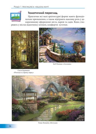 26
Розділ 1: Мистецтво в нашому житті
Тематичний перегляд
Практично всі малі архітектурні форми мають функціо-
нальне призначення, а також відіграють важливу роль у де-
коративному оформленні міста, парків та садів. Вони ство-
рюють у містах відпочинку затишні, комфортні куточки.
Томас Кинкейд «Коттедж»
Боб Пежман «Альтанка»
Євген Бурмакин
«Ротонда в старому парку»
 
