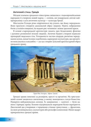 30
Розділ 1: Мистецтво в нашому житті
Античний стиль: Греція
Місцеві племена грецького півострова змішалися з індоєвропейськими
народами й створили новий народ — еллінів, які подарували світові най-
прекраснішу з усіх античних культур — культуру Греції.
Мистецтво Еллади різко відрізнялося від усього, що йому передувало.
Воно прагнуло створити досконалий образ людини. Навіть зображення
богів у еллінів олюднені, їм надано рис чоловіків і жінок ідеальної краси.
В основі старогрецької архітектури лежить ідея бездоганної, фізично
і духовно розвиненої вільної людини. Античні будівлі створені відносно
пропорцій людського тіла. Узгодженість частин споруди, ритмічне череду-
вання колон, ненав’язливе оздоблення, мармурові скульптури, що органіч-
но вписувались в ансамбль — усе це створює цілісний архітектурний образ
грецького храму.
Грецькі храми невеликі за розміром, прості та органічні. На триступе-
невій основі зводилося святилище, в якому знаходилась статуя божества.
Навкруги вибудовувались колони. Їх завершення — капітелі — були од-
нією з прикрас храму. Колони підтримували мармурові балки перекриття.
Двосхилий дах утворював з торцевими стінами трикутники — фронтони,
на яких розміщувались скульптурні або рельєфні композиції. Ними щедро
прикрашались грецькі храми.
Храм Нікі Аптерос. Афіни. Греція.
 