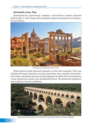 32
Розділ 1: Мистецтво в нашому житті
Античний стиль: Рим
Давньоримська архітектура завершує тисячолітню історію античної
архітектури. У своїх творах вона використовувала і розвивала всі поперед-
ні досягнення.
Перед архітектурою римської держави стояли нові завдання. Тому для
будівництва доріг, акведуків, мостів, величезних терм, палаців з гігантськи-
ми залами, ансамблів міських центрів, форумів потрібні були нові рішення
і нова будівельна техніка. Був винайдений бетон. Це допомогло вирішити
найскладніші технічні проблеми.
Площа Forum Romanum, Рим. Італія.
Давньоримський акведук «Pont du Gard» через річку Гардон. Ремулан. Франція.
 