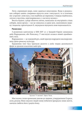 37
Архітектура
Легкі, спрямовані вверх, вони здаються невагомими. Якщо в романсь-
ких соборах камінь створював відчуття сили і могутності, то в готичних
він «утратив» свою вагу, став подібним до мережива. Споруда підіймалась,
злітала у височінь, перетворювалась у «застиглу музику».
Висота будівлі, суворі обличчя святих, написаних на внутрішніх стінах
соборів, звуки органа — все це зливалось в єдине ціле, захоплювало люди-
ну і водночас пригнічувало її, змушувало відчувати свою недосконалість.
Ренесанс
З розвитком капіталізму в XIII–XIV ст. у Західній Європі запанувала
доба Відродження, або Ренесансу. У мистецтві склався новий одноймен-
ний стиль.
Відродження — це художній рух, який прагнув відродити високорозви-
нену греко-римську культуру.
Художники того часу прагнули досягти у своїх творах досконалості
форм за зразком класичних майстрів.
Мистецтво стилю пронизане увагою до людини, утвердженням її краси,
сили, розуму. Воно змусило людей знову побачити прекрасне земне життя,
навчило любити його і радіти йому.
Будтнок “У хвилини”. Прага. Чехія.
 