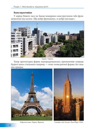 42
Розділ 1: Мистецтво в нашому житті
Конструктивізм
У період Нового часу на Заході поширився конструктивізм (або функ-
ціоналізм) під гаслом: «Що добре функціонує, те добре виглядає».
Тепер архітектурна форма підпорядковувалась призначенню споруди.
Будівлі цього стильового напряму — чітко геометричної форми, без жод-
них прикрас.
Ейфелева вежа. Париж. Франція Емпайр стейт білдінг. Нью-Йорк. США
Харків. Україна.
 