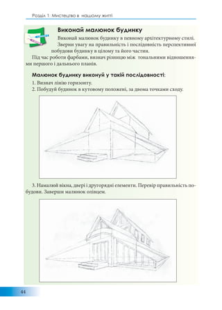 44
Розділ 1: Мистецтво в нашому житті
Виконай малюнок будинку
Виконай малюнок будинку в певному архітектурному стилі.
Зверни увагу на правильність і послідовність перспективної
побудови будинку в цілому та його частин.
Під час роботи фарбами, визнач різницю між тональними відношення-
ми першого і дальнього планів.
Малюнок будинку виконуй у такій послідовності:
1. Визнач лінію горизонту.
2. Побудуй будинок в кутовому положені, за двома точками сходу.
3. Намалюй вікна, двері і другорядні елементи. Перевір правильність по-
будови. Заверши малюнок олівцем.
 