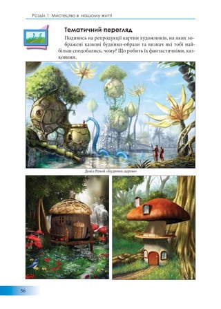 56
Розділ 1: Мистецтво в нашому житті
Тематичний перегляд
Подивись на репродукції картин художників, на яких зо-
бражені казкові будинки-образи та визнач які тобі най-
більш сподобались, чому? Що робить їх фантастичніми, каз-
ковими.
Девід Ревой «Будинки-дерева»
 