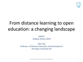 From distance learning to open
education: a changing landscape
EADTU
Krakow, Poland, 2014
Alan Tait
Professor of Distance Education and Development
The Open University UK
From distance learning to open education 1
 