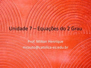 Unidade 7 – Equações do 2 Grau
Prof. Milton Henrique
mcouto@catolica-es.edu.br

 
