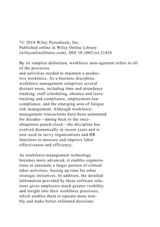 7© 2014 Wiley Periodicals, Inc.
Published online in Wiley Online Library
(wileyonlinelibrary.com). DOI 10.1002/ert.21428
By its simplest definition, workforce man-agement refers to all
of the processes
and activities needed to maintain a produc-
tive workforce. As a business discipline,
workforce management comprises several
distinct areas, including time and attendance
tracking, staff scheduling, absence and leave
tracking and compliance, employment-law
compliance, and the emerging area of fatigue
risk management. Although workforce-
management transactions have been automated
for decades—dating back to the once-
ubiquitous punch-clock—the discipline has
evolved dramatically in recent years and is
now used in savvy organizations and HR
functions to measure and improve labor
effectiveness and efficiency.
As workforce-management technology
becomes more advanced, it enables organiza-
tions to automate a larger portion of critical
labor activities, freeing up time for other
strategic initiatives. In addition, the detailed
information provided by these software solu-
tions gives employers much greater visibility
and insight into their workforce processes,
which enables them to operate more nim-
bly and make better-informed decisions
 