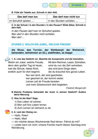 11
Stunde 2
B. Fülle die Tabelle aus. Schreib in dein Heft.
Das darf man tun Das darf man nicht tun
im Schulhof spielen, ... in den Stunden schlafen, ...
C. In der Schule / in den Stunden / in den Pausen? Bilde Sätze. Schreib in
dein Heft.
In den Pausen darf man im Schulhof spielen.
Man darf in den Stunden nicht schlafen.
Man darf …
Stunde 2. Welch ein Jubel, welche Freude!
die Show, das Turnier, der Wettkampf, der Wettstreit,
behandeln, teilnehmen an (D.), stattfinden, es klappt
1. A. Lies das Gedicht vor. Beachte die Aussprache und die Intonation.
Welch ein Jubel, welche Freude,	 Mit dem Rechnen, Lesen, Schreiben,
denn dein großer Tag ist heute,	 wirst du nun die Zeit vertreiben,
weil die Schule, liebes Kind,	 das sind jene Dinge eben,
endlich auch für dich beginnt.	 die du brauchst fürs ganze Leben.
Nur wer lernt, der wird gescheiter,
wer gescheit ist, der kommt weiter.
Lernen soll dir Freude bereiten
und mein Glückwunsch dich begleiten.
Friedrich Morgenroth
B.	Welche Probleme behandelt der Autor in seinem Gedicht? Äußere
	 deine Meinung.
C. Was ist die Idee? Sage.
1) Das Leben ist schwer.	
2) Man soll fürs Leben lernen.
3) Zum Lernen ist niemand zu alt.
2. A. Lest den Dialog vor.
— Hallo, Peter!
— Hallo, Max!
— Ich möchte dieses Wochenende Rad fahren. Fährst du mit?
— Leider kann ich nicht. Unsere Familie macht diesen Samstag eine
Wanderung.
 