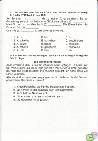4*. Lies den Text und fülle die Lücken aus. Welche Antwort ist richtig:
A, B oder C? Schreib in dein Heft.
Am Sonntag (1) _________ ich zu meiner Oma gefahren. Sie hat
Geburtstag gehabt. Ich habe eine Glückwunsch karte (2 )__________ .
Mein Bruder hat ein Geschenk (3) __________. Die Eltern haben der
Oma ein Bild (4 )__________.
Und was (5 )__________ du am Sonntag gemacht?
1. A. bin B. bist C. ist
2. A. schreibe B. schreiben C. geschrieben
3. A. bastelt B. bastle C. gebastelt
4. A. schenkt B. geschenkt C. schenken
5. A. habt B. hast C. hat
5*. Lies den Text und die Aussagen unten. Sind die Aussagen richtig oder
falsch? Sage.
Die Ferien sind vorbei
Anna erzählt: In den Ferien bin ich nach Berlin geflogen. In Berlin sind
wir, meine Eltern und ich, 3 Tage gewesen. Wir haben im Hotel gewohnt.
Ich habe die Stadt gesehen und Museen besucht. Ich habe diese Zeit
schön verbracht.
Abends sind wir spazieren gegangen und ich habe auch viel Deutsch
gesprochen. Das finde ich super!
1. In den Ferien hat die Familie Deutschland besucht.
2. Die Familie ist mit dem Bus nach Berlin gefahren.
3. Anna hat viel Neues erlebt.
4. Die Abende hat Anna im Hotel verbracht.
5. Die Reise hat Anna gefallen.
 