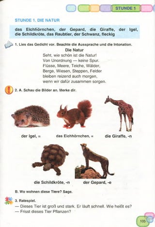 STUNDE 1. DIE NATUR
das Eichhörnchen, der Gepard, die Giraffe, der Igel,
die Schildkröte, das Raubtier, der Schwanz, fleckig
1. Lies das Gedicht vor. Beachte die Aussprache und die Intonation.
Die Natur
Seht, wie schön ist die Natur!
Von Unordnung — keine Spur.
Flüsse, Meere, Teiche, Wälder,
Berge, Wiesen, Steppen, Felder
bleiben reizend auch morgen,
wenn wir dafür zusammen sorgen.
2. A. Schau die Bilder an. Merke dir.
der Igel, = das Eichhörnchen, =
die Schildkröte, -n der Gepard, -e
B. Wo wohnen diese Tiere? Sage.
3. Ratespiel.
— Dieses Tier ist groß und stark. Er läuft schnell. Wie heißt es?
— Frisst dieses Tier Pflanzen?
die Giraffe, -n
 