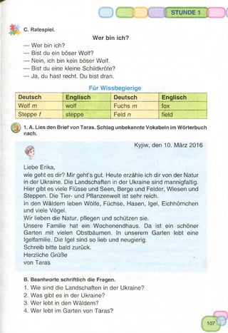 STUNDE
IJ I C. Ratespiel.
Wer bin ich?
— Wer bin ich?
— Bist du ein böser Wolf?
— Nein, ich bin kein böser Wolf.
— Bist du eine kleine Schildkröte?
— Ja, du hast recht. Du bist dran.
Für Wissbegierige
Deutsch Englisch Deutsch Englisch
Wolf m wolf Fuchs m fox
Steppe f steppe Feld n field
|j|) 1. A. Lies den Brief von Taras. Schlag unbekannte Vokabeln im Wörterbuch
nach.
Kyjiw, den 10. März 2016
Liebe Erika,
wie geht es dir? Mir geht’s gut. Heute erzähle ich dir von der Natur
in der Ukraine. Die Landschaften in der Ukraine sind mannigfaltig.
Hier gibt es viele Flüsse und Seen, Berge und Felder, Wiesen und
Steppen. Die Tier- und Pflanzenwelt ist sehr reich.
In den Wäldern leben Wölfe, Füchse, Hasen, Igel, Eichhörnchen
und viele Vögel.
Wir lieben die Natur, pflegen und schützen sie.
Unsere Familie hat ein Wochenendhaus. Da ist ein schöner
Garten mit vielen Obstbäumen. In unserem Garten lebt eine
Igelfamilie. Die Igel sind so lieb und neugierig.
Schreib bitte bald zurück.
Herzliche Grüße
von Taras
B. Beantworte schriftlich die Fragen.
1. Wie sind die Landschaften in der Ukraine?
2. Was gibt es in der Ukraine?
3. Wer lebt in den Wäldern?
4. Wer lebt im Garten von Taras?
 