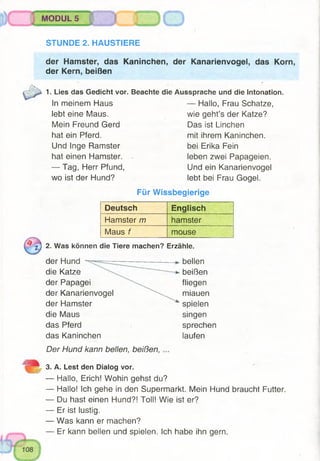 MODUL 5
STUNDE 2. HAUSTIERE
der Hamster, das Kaninchen, der Kanarienvogel, das Korn,
der Kern, beißen
1. Lies das Gedicht vor.
In meinem Haus
lebt eine Maus.
Mein Freund Gerd
hat ein Pferd.
Und Inge Ramster
hat einen Hamster.
— Tag, Herr Pfund,
wo ist der Hund?
Beachte die Aussprache und die Intonation.
— Hallo, Frau Schatze,
wie geht’s der Katze?
Das ist Linchen
mit ihrem Kaninchen,
bei Erika Fein
leben zwei Papageien.
Und ein Kanarienvogel
lebt bei Frau Gogel.
Für Wissbegierige
Deutsch Englisch
Hamster m hamster
Maus f mouse
1j 2. Was können die Tiere machen? Erzähle.
der Hund
die Katze
der Papagei
der Kanarienvogel
der Hamster
die Maus
das Pferd
das Kaninchen
Der Hund kann bellen, beißen,
bellen
beißen
fliegen
miauen
spielen
singen
sprechen
laufen
3. A. Lest den Dialog vor.
— Hallo, Erich! Wohin gehst du?
— Hallo! Ich gehe in den Supermarkt. Mein Hund braucht Futter.
— Du hast einen Hund?! Toll! Wie ist er?
— Er ist lustig.
— Was kann er machen?
— Er kann bellen und spielen. Ich habe ihn gern.
 