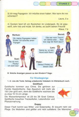 A
STUNDE 2
3) ich mag Papageien. Ich möchte einen haben. Wer kann ihn mir
schenken?
Laura, 5 a
Lars
Siehst du, ist dein
Hund nicht Rem?
4) Gestern fand ich ein Kaninchen im Lindenpark. Es ist grau­
weiß, sehr lieb und müde. Ich denke, es sucht seinen Freund!
Klaus, 7 b
Das ist mein
Flocky!
Ich weiß das!
Peter:
Genau! Finden wir
diesen Otto!
Markus:
Oh, meine Papageien haben
Kinder. Ich schenke einen
Papagei!
Bernd:
Das war mein Traum!
Ich nehme eine ... Aber
was sagt die Mutti dazu?
Susi:
B. Welche Anzeigen passen zu den Kindern? Sage.
Für Wissbegierige
1. A. Lies die Texte. Schlag unbekannte Vokabeln im Wörterbuch nach.
Goldfisch
Goldfische kommen aus China. Sie gehören zur
Familie Karpfenfische. Das Aquarium soll mehr als
150 Liter groß sein, denn die Goldfische wachsen bis
zu etwa 10-15 cm Länge.
Die Wassertemperatur ist 23 bis 26 Grad Celsius.
Goldfische brauchen Trockenfutter, Lebendfutter und
Pflanzennahrung.
Guppy
Dieser Fisch kommt aus Mittel- und Südamerika. Er braucht nicht viel
Pflege. Die Weibchen sind größer und nicht auffallend. Die Männchen
 