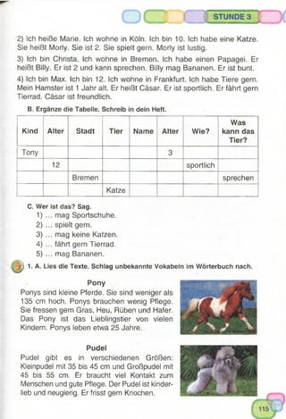 STUNDE 3
2) Ich heiße Marie. Ich wohne in Köln. Ich bin 10. Ich habe eine Katze.
Sie heißt Morly. Sie ist 2. Sie spielt gern. Morly ist lustig.
3) Ich bin Christa. Ich wohne in Bremen. Ich habe einen Papagei. Er
heißt Billy. Er ist 2 und kann sprechen. Billy mag Bananen. Er ist bunt.
4) Ich bin Max. Ich bin 12. Ich wohne in Frankfurt. Ich habe Tiere gern.
Mein Hamster ist 1 Jahr alt. Er heißt Cäsar. Er ist sportlich. Er fährt gern
Tierrad. Cäsar ist freundlich.
B. Ergänze die Tabelle. Schreib in dein Heft.
Kind Alter Stadt Tier Name Alter Wie?
Was
kann das
Tier?
Tony 3
12 sportlich
Bremen sprechen
Katze
C. Wer ist das? Sag.
1)
2)
3)
4)
5)
. mag Sportschuhe.
. spielt gern.
. mag keine Katzen.
. fährt gern Tierrad.
. mag Bananen.
1. A. Lies die Texte. Schlag unbekannte Vokabeln im Wörterbuch nach.
Pony
Ponys sind kleine Pferde. Sie sind weniger als
135 cm hoch. Ponys brauchen wenig Pflege.
Sie fressen gern Gras, Heu, Rüben und Hafer.
Das Pony ist das Lieblingstier von vielen
Kindern. Ponys leben etwa 25 Jahre.
Pudel
Pudel gibt es in verschiedenen Größen:
Kleinpudel mit 35 bis 45 cm und Großpudel mit
45 bis 55 cm. Er braucht viel Kontakt zum
Menschen und gute Pflege. Der Pudel ist kinder­
lieb und neugierig. Er frisst gern Knochen.
 