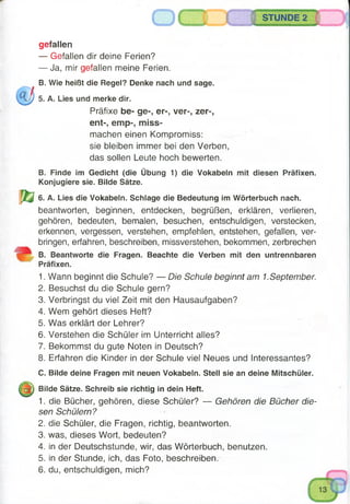 STUNDE 2
gefallen
— Gefallen dir deine Ferien?
— Ja, mir gefallen meine Ferien.
B. Wie heißt die Regel? Denke nach und sage.
5. A. Lies und merke dir.
Präfixe be- ge-, er-, ver-, zer-,
ent-, emp-, miss­
machen einen Kompromiss:
sie bleiben immer bei den Verben,
das sollen Leute hoch bewerten.
B. Finde im Gedicht (die Übung 1) die Vokabeln mit diesen Präfixen.
Konjugiere sie. Bilde Sätze.
6. A. Lies die Vokabeln. Schlage die Bedeutung im Wörterbuch nach.
beantworten, beginnen, entdecken, begrüßen, erklären, verlieren,
gehören, bedeuten, bemalen, besuchen, entschuldigen, verstecken,
erkennen, vergessen, verstehen, empfehlen, entstehen, gefallen, ver­
bringen, erfahren, beschreiben, missverstehen, bekommen, zerbrechen
B. Beantworte die Fragen. Beachte die Verben mit den untrennbaren
Präfixen.
1. Wann beginnt die Schule? — Die Schule beginnt am 1.September.
2. Besuchst du die Schule gern?
3. Verbringst du viel Zeit mit den Hausaufgaben?
4. Wem gehört dieses Heft?
5. Was erklärt der Lehrer?
6. Verstehen die Schüler im Unterricht alles?
7. Bekommst du gute Noten in Deutsch?
8. Erfahren die Kinder in der Schule viel Neues und Interessantes?
C. Bilde deine Fragen mit neuen Vokabeln. Stell sie an deine Mitschüler.
Bilde Sätze. Schreib sie richtig in dein Heft.
1. die Bücher, gehören, diese Schüler? — Gehören die Bücher die­
sen Schülern?
2. die Schüler, die Fragen, richtig, beantworten.
3. was, dieses Wort, bedeuten?
4. in der Deutschstunde, wir, das Wörterbuch, benutzen.
5. in der Stunde, ich, das Foto, beschreiben.
6. du, entschuldigen, mich?
 