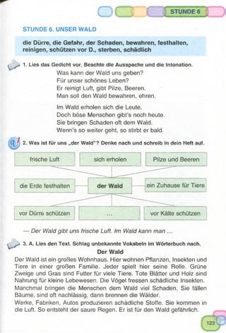 STUNDE 6
STUNDE 6. UNSER WALD
die Dürre, die Gefahr, der Schaden, bewahren, festhalten,
reinigen, schützen vor D., sterben, schädlich
1. Lies das Gedicht vor. Beachte die Ausspache und die Intonation.
Was kann der Waid uns geben?
Für unser schönes Leben?
Er reinigt Luft, gibt Pilze, Beeren.
Man soll den Wald bewahren, ehren.
Im Wald erholen sich die Leute.
Doch böse Menschen gibt’s noch heute.
Sie bringen Schaden oft dem Wald.
Wenn’s so weiter geht, so stirbt er bald.
2. Was ist für uns „der Wald“? Denke nach und schreib in dein Heft auf.
— Der Wald gibt uns frische Luft. Im Wald kann man ...
3. A. Lies den Text. Schlag unbekannte Vokabeln im Wörterbuch nach.
Der Wald
Der Wald ist ein großes Wohnhaus. Hier wohnen Pflanzen, Insekten und
Tiere in einer großen Familie. Jeder spielt hier seine Rolle. Grüne
Zweige und Gras sind Futter für viele Tiere. Tote Blätter und Holz sind
Nahrung für kleine Lebewesen. Die Vögel fressen schädliche Insekten.
Manchmal bringen die Menschen dem Wald viel Schaden. Sie fällen
Bäume, sind oft nachlässig, dann brennen die Wälder.
Werke, Fabriken, Autos produzieren schädliche Stoffe. Sie kommen in
die Luft. So entsteht der saure Regen. Er ist für den Wald gefährlich.
 