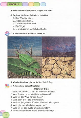 B. Stellt und beantwortet die Fragen zum Text.
C. Ergänze die Sätze. Schreib in dein Heft.
1. Der Wald ist ein ...
2. Jeder spielt h ie r...
3. Tote Blätter und Holz ...
4. Die Vögel ...
5. ...produzieren schädliche Stoffe.
•jH 4. A. Schau dir die Bilder an. Merke dir.
MODUL 5
B. Welche Gefahren gibt es für den Wald? Sag.
5. A. Interviewe deine Mitschüler.
Interview-Spiel
1. Was machen die Leute im Wald am liebsten?
2. Was findest du im Wald am schönsten?
3. Was ist der Wald für die Tiere?
4. Was stört die Tiere am meisten?
5. Welche Aufgabe ist für den Wald am wichtigsten?
6. Was gibt der Wald den Menschen?
7. Was ist für den Wald am schlimmsten?
8. Wie kannst du dem Wald am besten helfen?
 