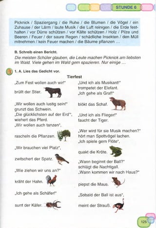 ä STUNDE 6
Picknick / Spaziergang / die Ruhe / die Blumen / die Vögel / ein
Zuhause / der Lärm / laute Musik / die Luft reinigen / die Erde fest-
halten / vor Dürre schützen / vor Kälte schützen / Holz / Pilze und
Beeren / Feuer / der saure Regen / schädliche Insekten / den Müll
mitnehmen / kein Feuer machen / die Bäume pflanzen ...
B. Schreib einen Bericht.
Die meisten Schüler glauben, die Leute machen Picknick am liebsten
im Wald. Viele gehen im Wald gern spazieren. Nur einige ...
1. A. Lies das Gedicht vor.
„Zum Fest wollen auch wir!“
brüllt der Stier.
Tierfest
„Und ich als Musikant!“
trompetet der Elefant.
„Ich gehe als Graf!“
blökt das Schaf.„Wir wollen auch lustig sein!“
grunzt das Schwein.
„Die glücklichsten auf der Erd’“, „Und ich als Flieger!“
wiehert das Pferd.
„Wir wollen auch tanzen“
rascheln die Pflanzen.
„Wir brauchen viel Platz“,
zwitschert der Spatz.
„Wie ziehen wir uns an?“
kräht der Hahn.
„Ich gehe als Schäfer!“
surrt der Käfer.
faucht der Tiger.
„Wer wird für sie Musik machen?“
hört man Spottvögel lachen.
„Ich spiele gern Flöte“,
quakt die Kröte.
„Wann beginnt der Ball?“
schlägt die Nachtigall.
„Wann kommen wir nach Haus?“
 Jpiepst die Maus.
„Sobald der Ball ist aus“,
 