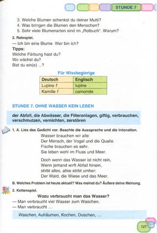 3. Welche Blumen schenkst du deiner Mutti?
4. Was bringen die Blumen den Menschen?
5. Sehr viele Blumenarten sind im „Rotbuch“. Warum?
2. Ratespiel.
— Ich bin eine Blume. Wer bin ich?
Tipps:
Welche Färbung hast du?
Wo wächst du?
Bist du ein(e) ...?
STUNDE 7
Für Wissbegierige
Deutsch Englisch
Lupine f lupine
Kamille f camomile
STUNDE 7. OHNE WASSER KEIN LEBEN
der Abfall, die Abwässer, die Filteranlagen, giftig, verbrauchen,
verschmutzen, vernichten, zerstören
1. A. Lies das Gedicht vor. Beachte die Aussprache und die Intonation.
Wasser brauchen wir alle:
Der Mensch, der Vogel und die Qualle.
Fische brauchen es sehr.
Sie leben wohl im Fluss und Meer.
Doch wenn das Wasser ist nicht rein,
Wenn jemand wirft Abfall hinein,
stirbt alles, alles stirbt umher:
Der Wald, die Wiese und das Meer.
B. Welches Problem ist heute aktuell? Was meinst du? Äußere deine Meinung.
2. Kettenspiel.
Wozu verbraucht man das Wasser?
— Man verbraucht viel Wasser zum Waschen.
— Man verbraucht ...
Waschen, Aufräumen, Kochen, Duschen, ...
 