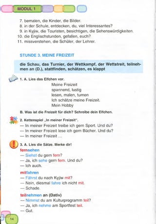 7. bemalen, die Kinder, die Bilder.
8. in der Schule, entdecken, du, viel Interessantes?
9. in Kyjiw, die Touristen, besichtigen, die Sehenswürdigkeiten.
10. die Englischstunden, gefallen, euch?
11. missverstehen, die Schüler, der Lehrer.
STUNDE 3. MEINE FREIZEIT
die Schau, das Turnier, der Wettkampf, der Wettstreit, teilneh­
men an (D.), stattfinden, schätzen, es klappt
Meine Freizeit
spannend, lustig
lesen, malen, turnen
Ich schätze meine Freizeit.
Mein Hobby
B. Was ist die Freizeit für dich? Schreibe dein Elfchen.
2. Kettenspiel „In meiner Freizeit“.
— In meiner Freizeit treibe ich gern Sport. Und du?
— In meiner Freizeit lese ich gern Bücher. Und du?
— In meiner Freizeit ...
3. A. Lies die Sätze. Merke dir!
fernsehen
— Siehst du gern fern?
— Ja, ich sehe gern fern. Und du?
— Ich auch.
mitfahren
— Fährst du nach Kyjiw mit?
— Nein, diesmal fahre ich nicht mit.
— Schade.
teilnehmen an (Dativ)
— Nimmst du am Kulturprogramm teil?
— Ja, ich nehme am Sportfest teil.
— Gut.
1. A. Lies das Elfchen vor.
 