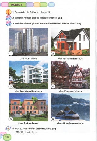 MODUL 6
( D 1. Schau dir die Bilder an. Merke dir.
i ) 2. Welche Häuser gibt es in Deutschland? Sag.
^ z) 3. Welche Häuser gibt es auch in der Ukraine, welche nicht? Sag.
das Hochhaus das Einfamilienhaus
das Mehrfamilienhaus das Fachwerkhaus
das Reihenhaus das Alpenbauernhaus
4. Hör zu. Wie heißen diese Häuser? Sag.
— Bild Nr. 1 ist ein ...
 