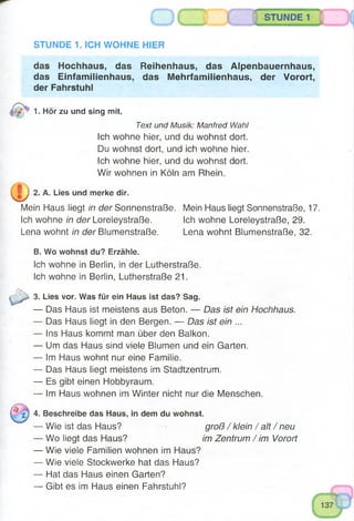 STUNDE 1
STUNDE 1. ICH WOHNE HIER
das Hochhaus, das Reihenhaus, das Alpenbauernhaus,
das Einfamilienhaus, das Mehrfamilienhaus, der Vorort,
der Fahrstuhl
1- Hör zu und sing mit.m r
Text und Musik: Manfred Wahl
Ich wohne hier, und du wohnst dort.
Du wohnst dort, und ich wohne hier.
Ich wohne hier, und du wohnst dort.
Wir wohnen in Köln am Rhein.
e j 2. A. Lies und merke dir.
Mein Haus liegt in der Sonnenstraße. Mein Haus liegt Sonnenstraße, 17.
Ich wohne in der Loreleystraße. Ich wohne Loreleystraße, 29.
Lena wohnt in der Blumenstraße. Lena wohnt Blumenstraße, 32.
B. Wo wohnst du? Erzähle.
Ich wohne in Berlin, in der Lutherstraße.
Ich wohne in Berlin, Lutherstraße 21.
3. Lies vor. Was für ein Haus ist das? Sag.
— Das Haus ist meistens aus Beton. — Das ist ein Hochhaus.
— Das Haus liegt in den Bergen. — Das ist ein ...
— Ins Haus kommt man über den Balkon.
— Um das Haus sind viele Blumen und ein Garten.
— Im Haus wohnt nur eine Familie.
— Das Haus liegt meistens im Stadtzentrum.
— Es gibt einen Hobbyraum.
— Im Haus wohnen im Winter nicht nur die Menschen.
4. Beschreibe das Haus, in dem du wohnst.
— Wie ist das Haus? groß / klein / alt / neu
— Wo liegt das Haus? im Zentrum / im Vorort
— Wie viele Familien wohnen im Haus?
— Wie viele Stockwerke hat das Haus?
— Hat das Haus einen Garten?
— Gibt es im Haus einen Fahrstuhl?
 