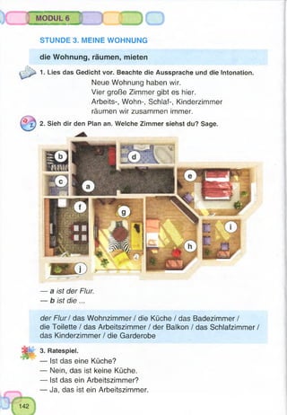 MODUL 6
oSTUNDE 3. MEINE WOHNUNG
die Wohnung, räumen, mieten
1. Lies das Gedicht vor. Beachte die Aussprache und die Intonation.
Neue Wohnung haben wir.
Vier große Zimmer gibt es hier.
Arbeits-, Wohn-, Schlaf-, Kinderzimmer
räumen wir zusammen immer.
2. Sieh dir den Plan an. Welche Zimmer siehst du? Sage.
— a ist der Flur.
— b ist die ...
der Flur / das Wohnzimmer / die Küche / das Badezimmer /
die Toilette / das Arbeitszimmer / der Balkon / das Schlafzimmer /
das Kinderzimmer / die Garderobe
H 3. Ratespiel.
— Ist das eine Küche?
— Nein, das ist keine Küche.
— Ist das ein Arbeitszimmer?
— Ja, das ist ein Arbeitszimmer.
 